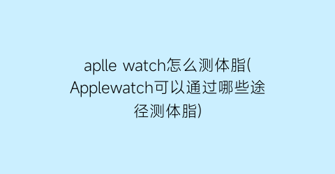apllewatch怎么测体脂(Applewatch可以通过哪些途径测体脂)